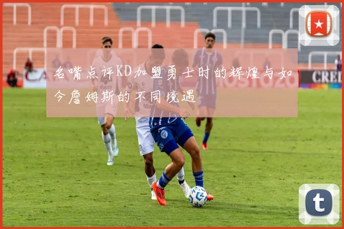 名嘴点评KD加盟勇士时的辉煌与如今詹姆斯的不同境遇