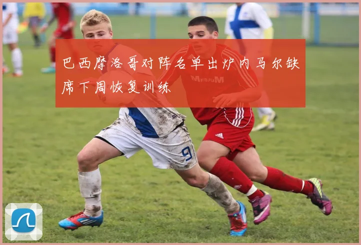 巴西摩洛哥对阵名单出炉内马尔缺席下周恢复训练