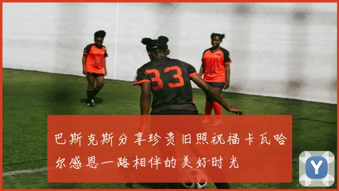 巴斯克斯分享珍贵旧照祝福卡瓦哈尔感恩一路相伴的美好时光