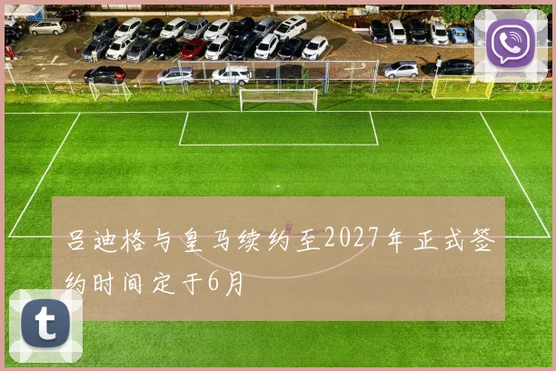 吕迪格与皇马续约至2027年正式签约时间定于6月