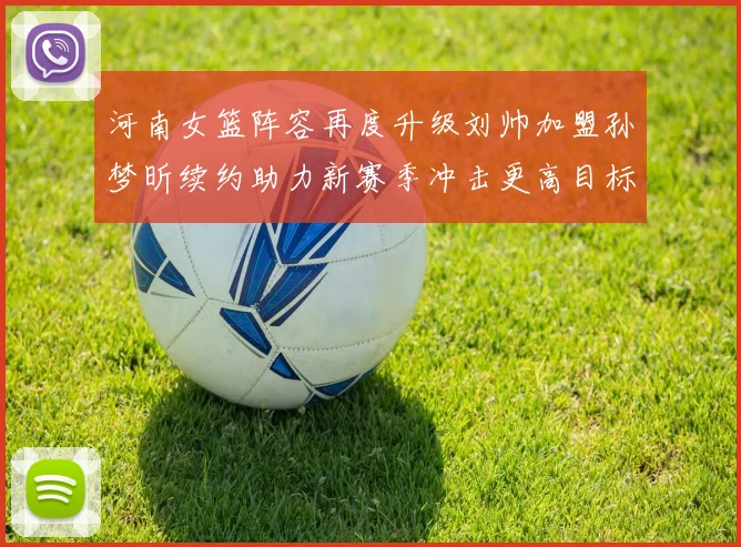 河南女篮阵容再度升级刘帅加盟孙梦昕续约助力新赛季冲击更高目标