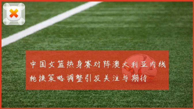 中国女篮热身赛对阵澳大利亚内线轮换策略调整引发关注与期待