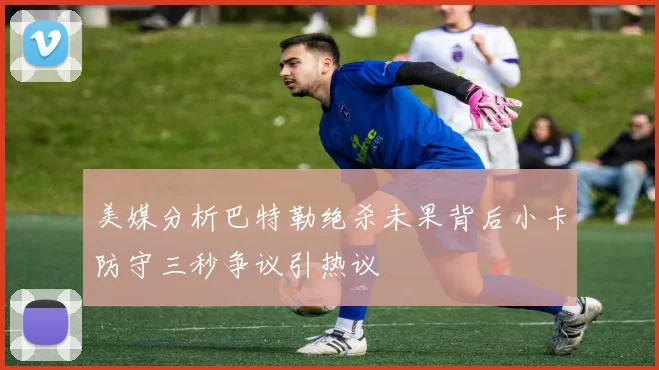 美媒分析巴特勒绝杀未果背后小卡防守三秒争议引热议