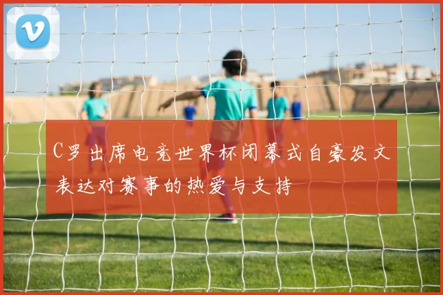 C罗出席电竞世界杯闭幕式自豪发文表达对赛事的热爱与支持