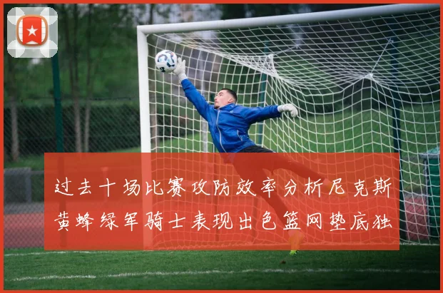 过去十场比赛攻防效率分析尼克斯黄蜂绿军骑士表现出色篮网垫底独占鳌头