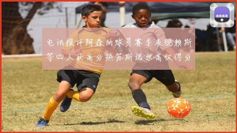 电讯报评阿森纳球员赛季表现赖斯等四人获高分热苏斯诺尔高仅得分