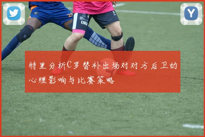 特里分析C罗替补出场对对方后卫的心理影响与比赛策略