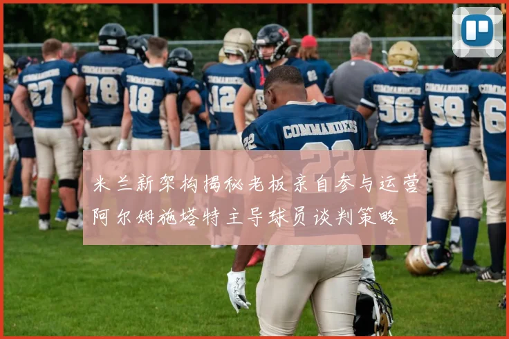 米兰新架构揭秘老板亲自参与运营阿尔姆施塔特主导球员谈判策略
