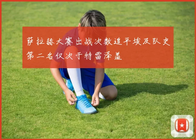 萨拉赫大赛出战次数追平埃及队史第二名仅次于特雷泽盖