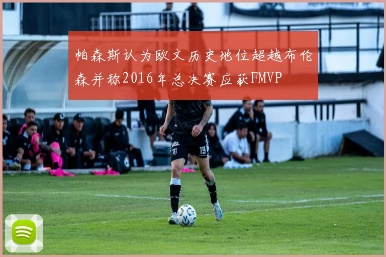 帕森斯认为欧文历史地位超越布伦森并称2016年总决赛应获FMVP
