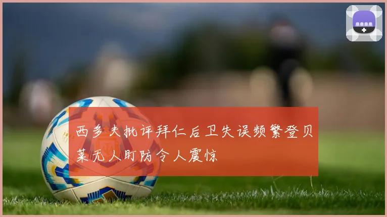 西多夫批评拜仁后卫失误频繁登贝莱无人盯防令人震惊