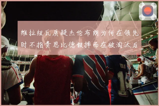 维拉纽瓦质疑杰伦布朗为何在领先时不指责恩比德假摔而在被淘汰后才发声